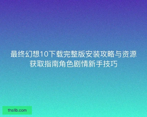 最终幻想10下载完整版安装攻略与资源获取指南角色剧情新手技巧