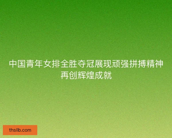 中国青年女排全胜夺冠展现顽强拼搏精神再创辉煌成就