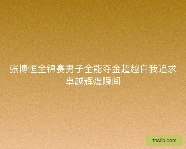 张博恒全锦赛男子全能夺金超越自我追求卓越辉煌瞬间