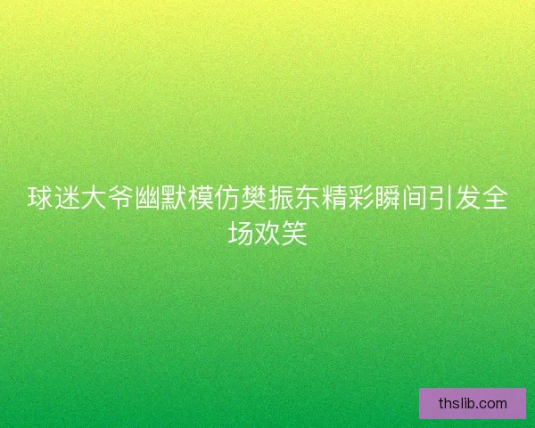 球迷大爷幽默模仿樊振东精彩瞬间引发全场欢笑