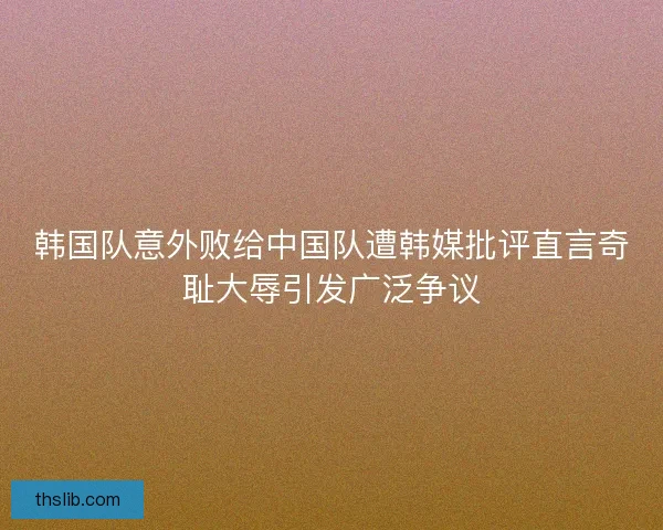 韩国队意外败给中国队遭韩媒批评直言奇耻大辱引发广泛争议