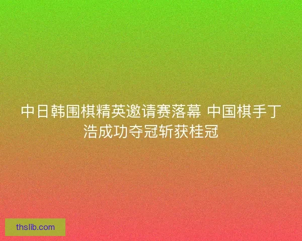 中日韩围棋精英邀请赛落幕 中国棋手丁浩成功夺冠斩获桂冠