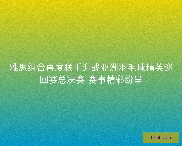 雅思组合再度联手迎战亚洲羽毛球精英巡回赛总决赛 赛事精彩纷呈