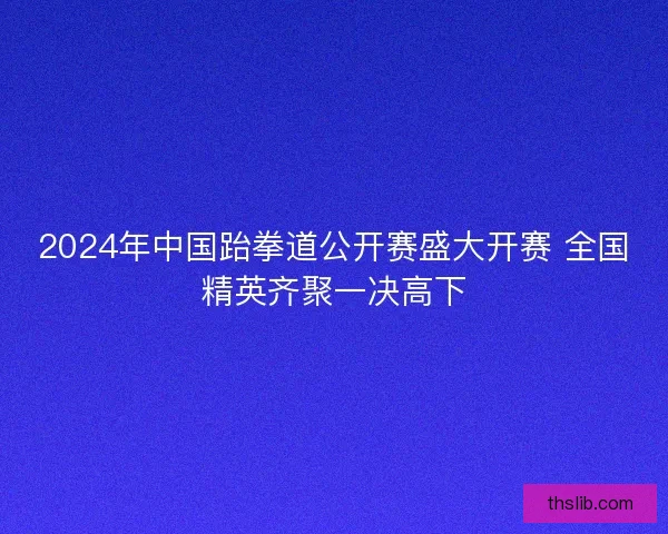 2024年中国跆拳道公开赛盛大开赛 全国精英齐聚一决高下