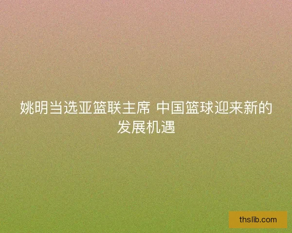 姚明当选亚篮联主席 中国篮球迎来新的发展机遇