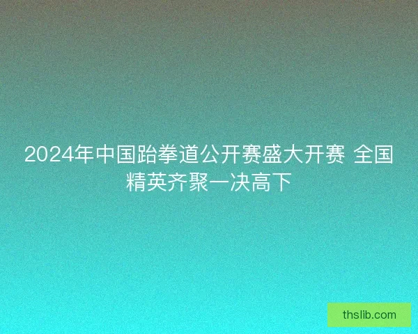 2024年中国跆拳道公开赛盛大开赛 全国精英齐聚一决高下